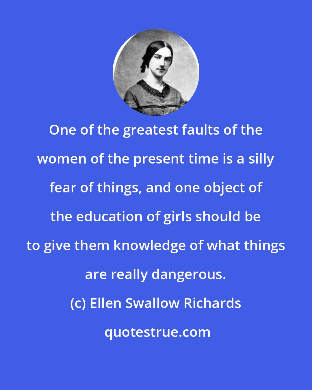Ellen Swallow Richards: One of the greatest faults of the women of the present time is a silly fear of things, and one object of the education of girls should be to give them knowledge of what things are really dangerous.