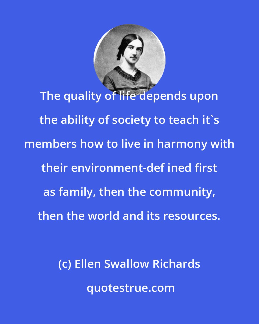 Ellen Swallow Richards: The quality of life depends upon the ability of society to teach it's members how to live in harmony with their environment-def ined first as family, then the community, then the world and its resources.