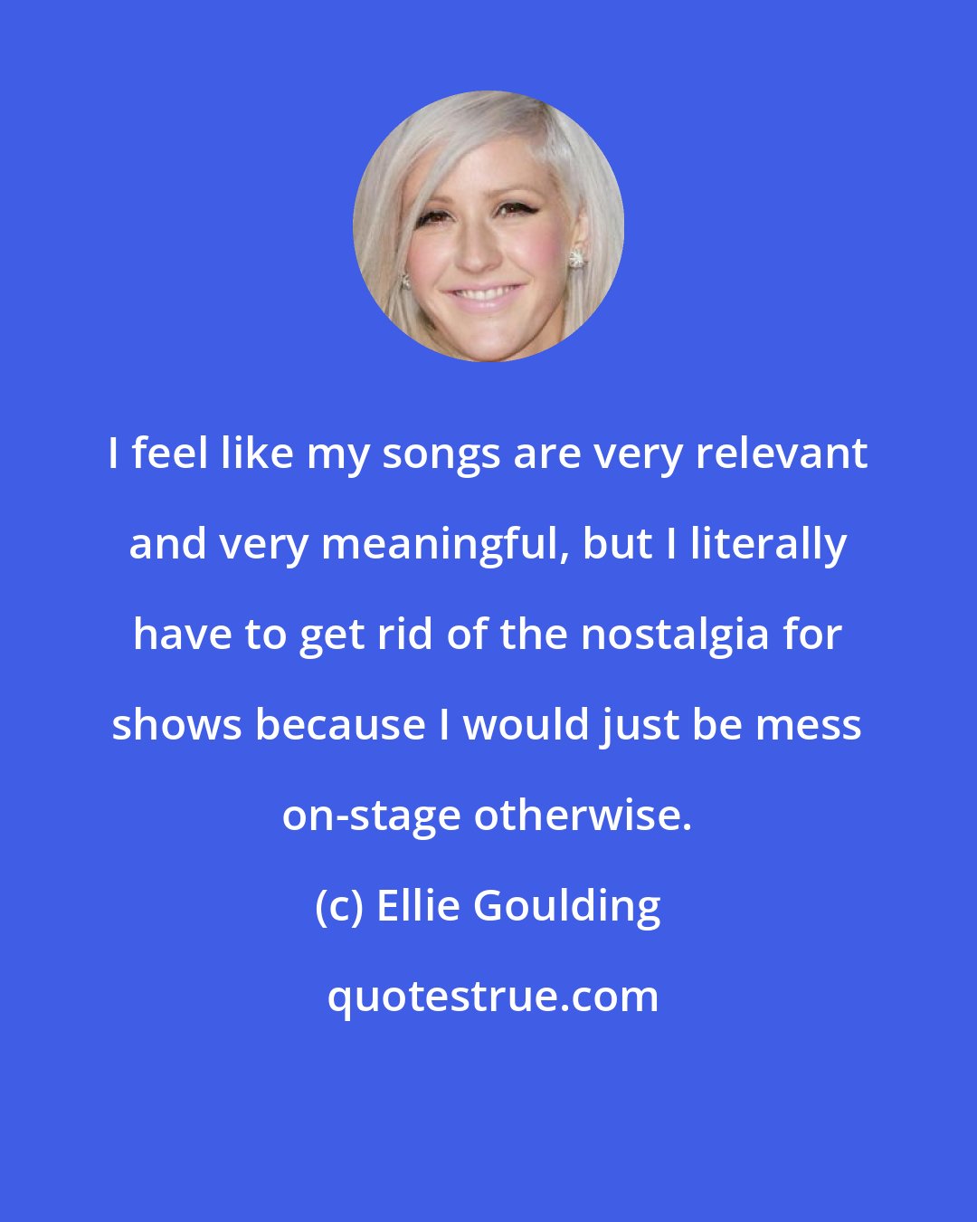 Ellie Goulding: I feel like my songs are very relevant and very meaningful, but I literally have to get rid of the nostalgia for shows because I would just be mess on-stage otherwise.