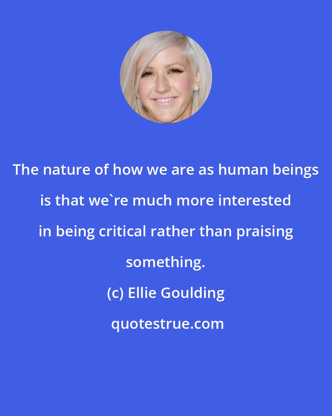 Ellie Goulding: The nature of how we are as human beings is that we're much more interested in being critical rather than praising something.