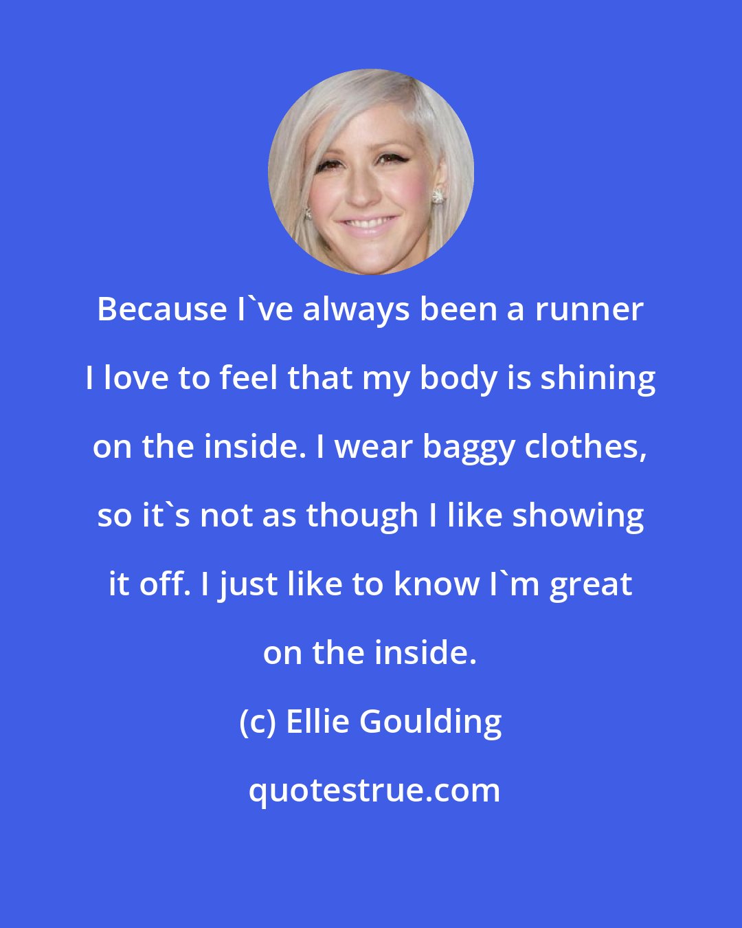 Ellie Goulding: Because I've always been a runner I love to feel that my body is shining on the inside. I wear baggy clothes, so it's not as though I like showing it off. I just like to know I'm great on the inside.