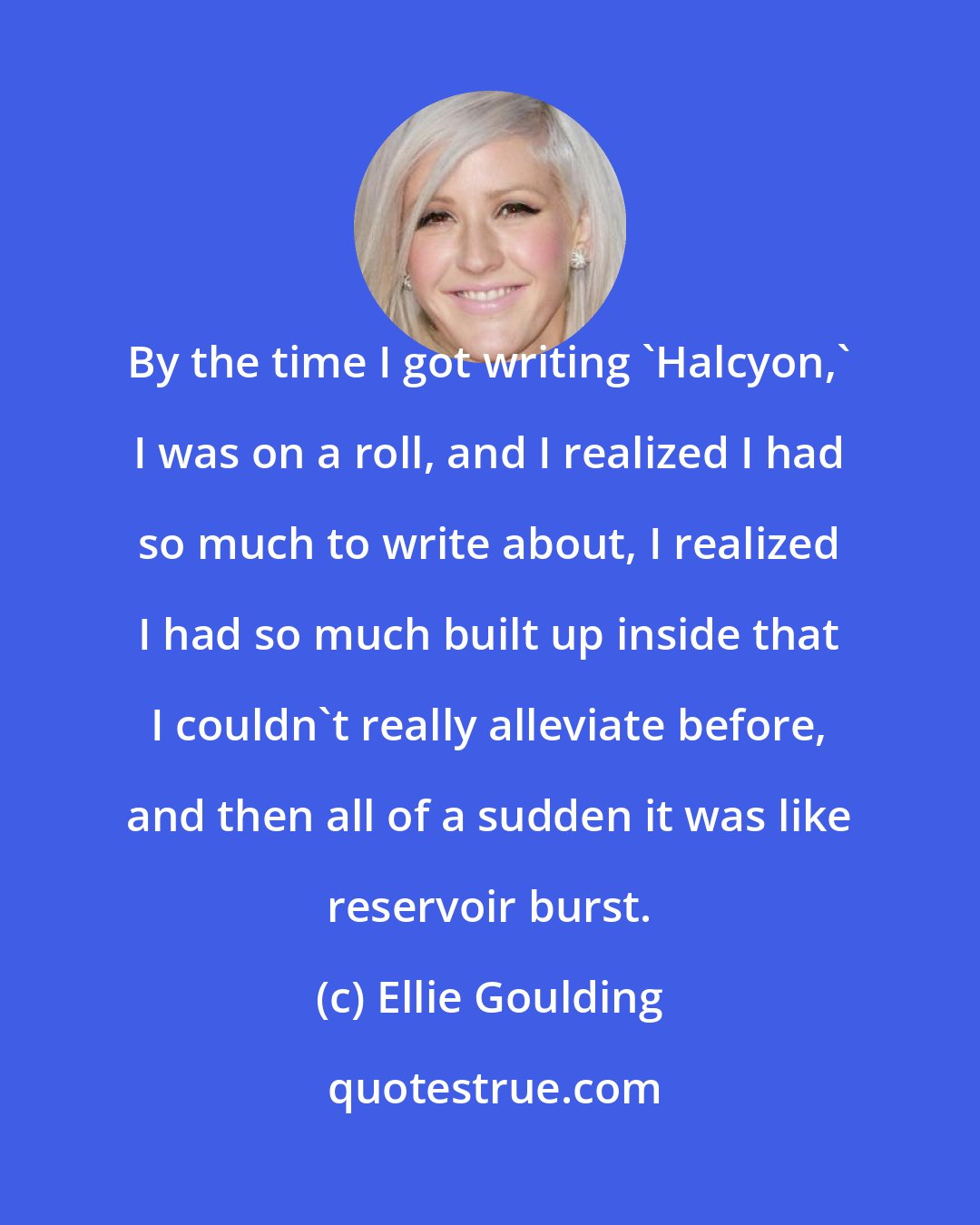 Ellie Goulding: By the time I got writing 'Halcyon,' I was on a roll, and I realized I had so much to write about, I realized I had so much built up inside that I couldn't really alleviate before, and then all of a sudden it was like reservoir burst.