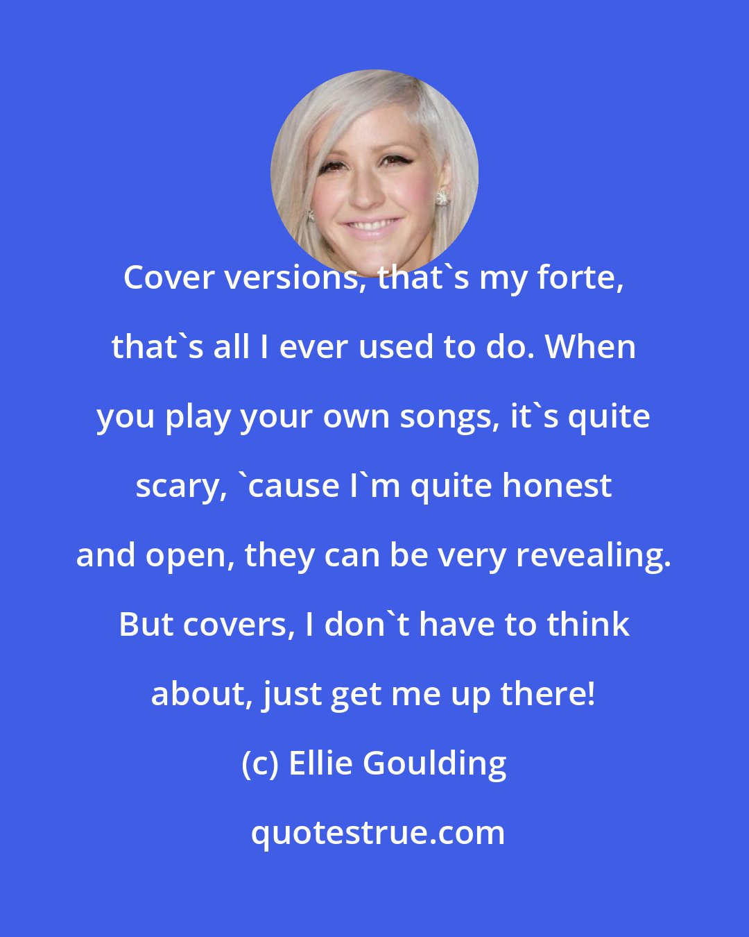 Ellie Goulding: Cover versions, that's my forte, that's all I ever used to do. When you play your own songs, it's quite scary, 'cause I'm quite honest and open, they can be very revealing. But covers, I don't have to think about, just get me up there!