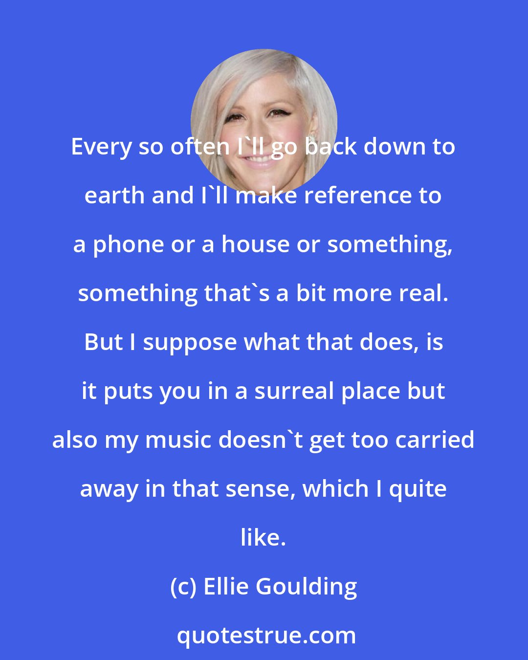 Ellie Goulding: Every so often I'll go back down to earth and I'll make reference to a phone or a house or something, something that's a bit more real. But I suppose what that does, is it puts you in a surreal place but also my music doesn't get too carried away in that sense, which I quite like.