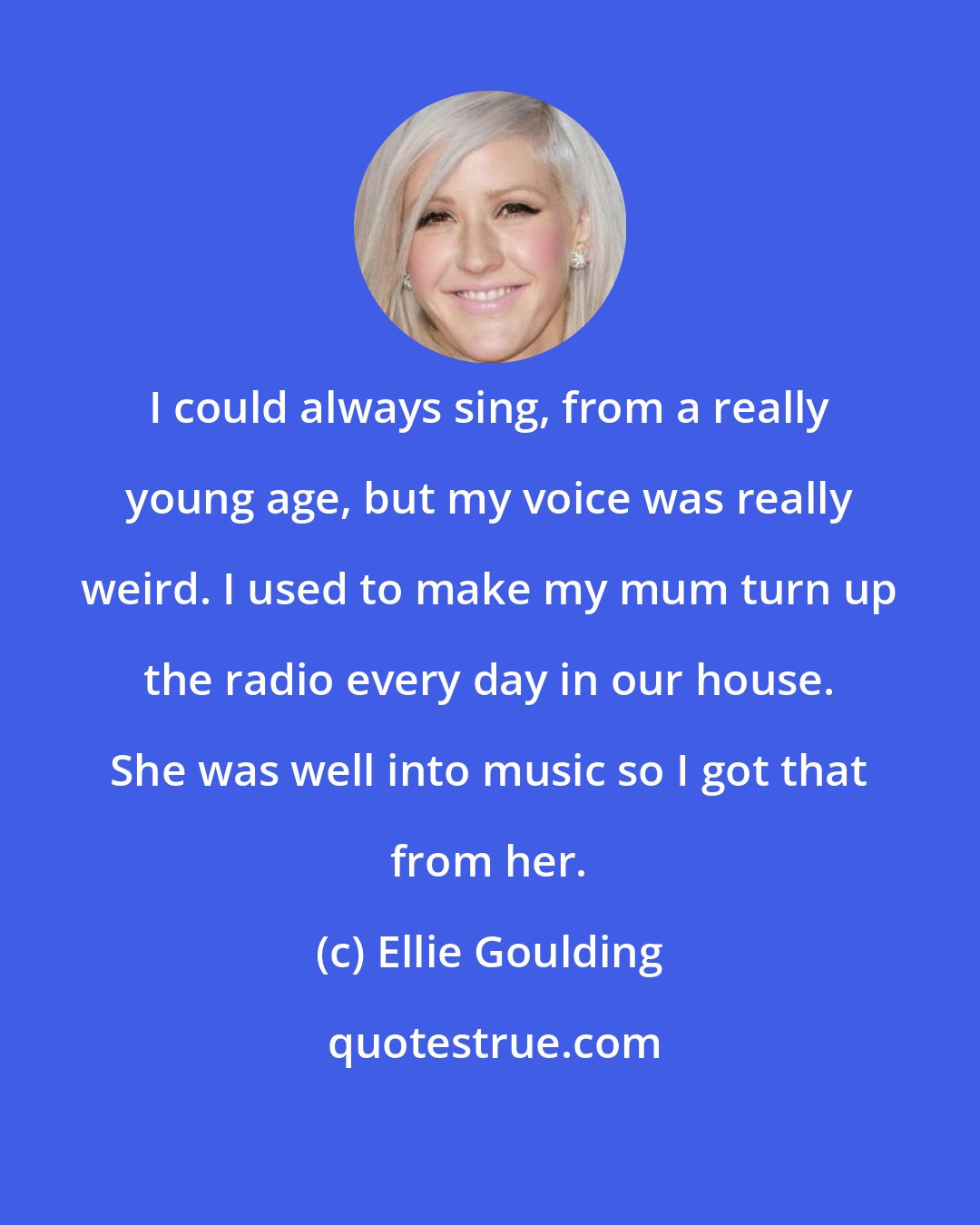 Ellie Goulding: I could always sing, from a really young age, but my voice was really weird. I used to make my mum turn up the radio every day in our house. She was well into music so I got that from her.