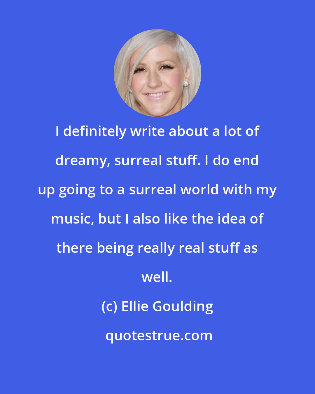 Ellie Goulding: I definitely write about a lot of dreamy, surreal stuff. I do end up going to a surreal world with my music, but I also like the idea of there being really real stuff as well.