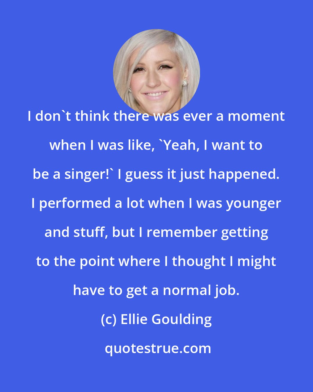 Ellie Goulding: I don't think there was ever a moment when I was like, 'Yeah, I want to be a singer!' I guess it just happened. I performed a lot when I was younger and stuff, but I remember getting to the point where I thought I might have to get a normal job.