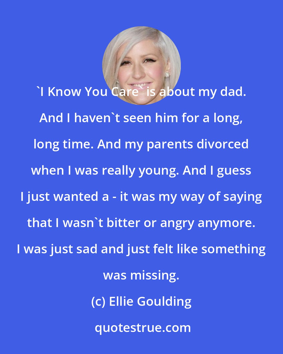 Ellie Goulding: 'I Know You Care' is about my dad. And I haven't seen him for a long, long time. And my parents divorced when I was really young. And I guess I just wanted a - it was my way of saying that I wasn't bitter or angry anymore. I was just sad and just felt like something was missing.