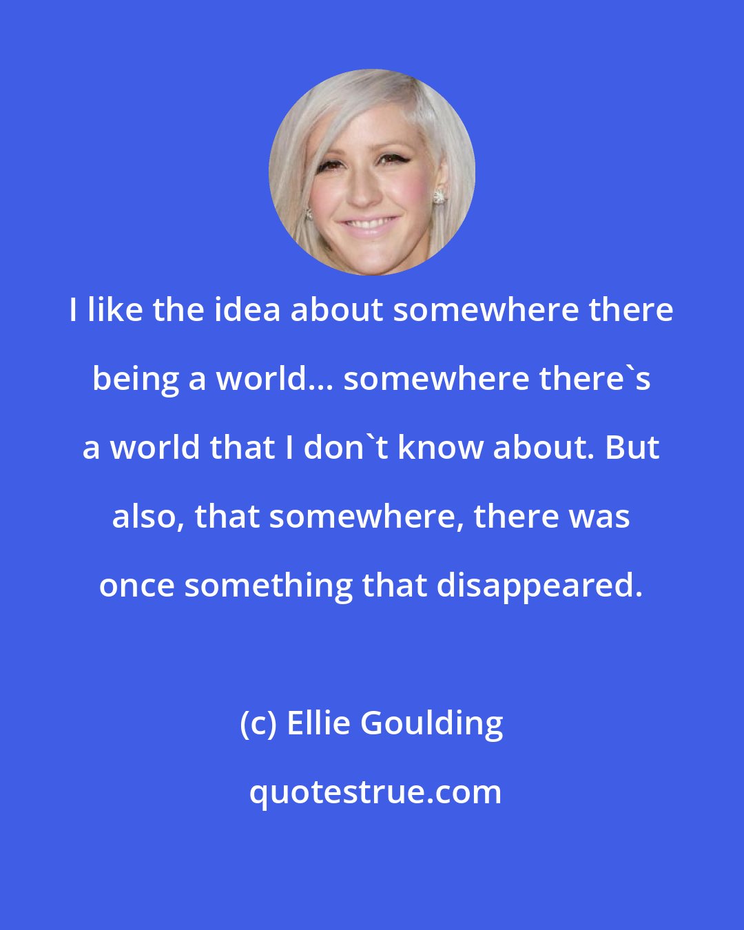 Ellie Goulding: I like the idea about somewhere there being a world... somewhere there's a world that I don't know about. But also, that somewhere, there was once something that disappeared.