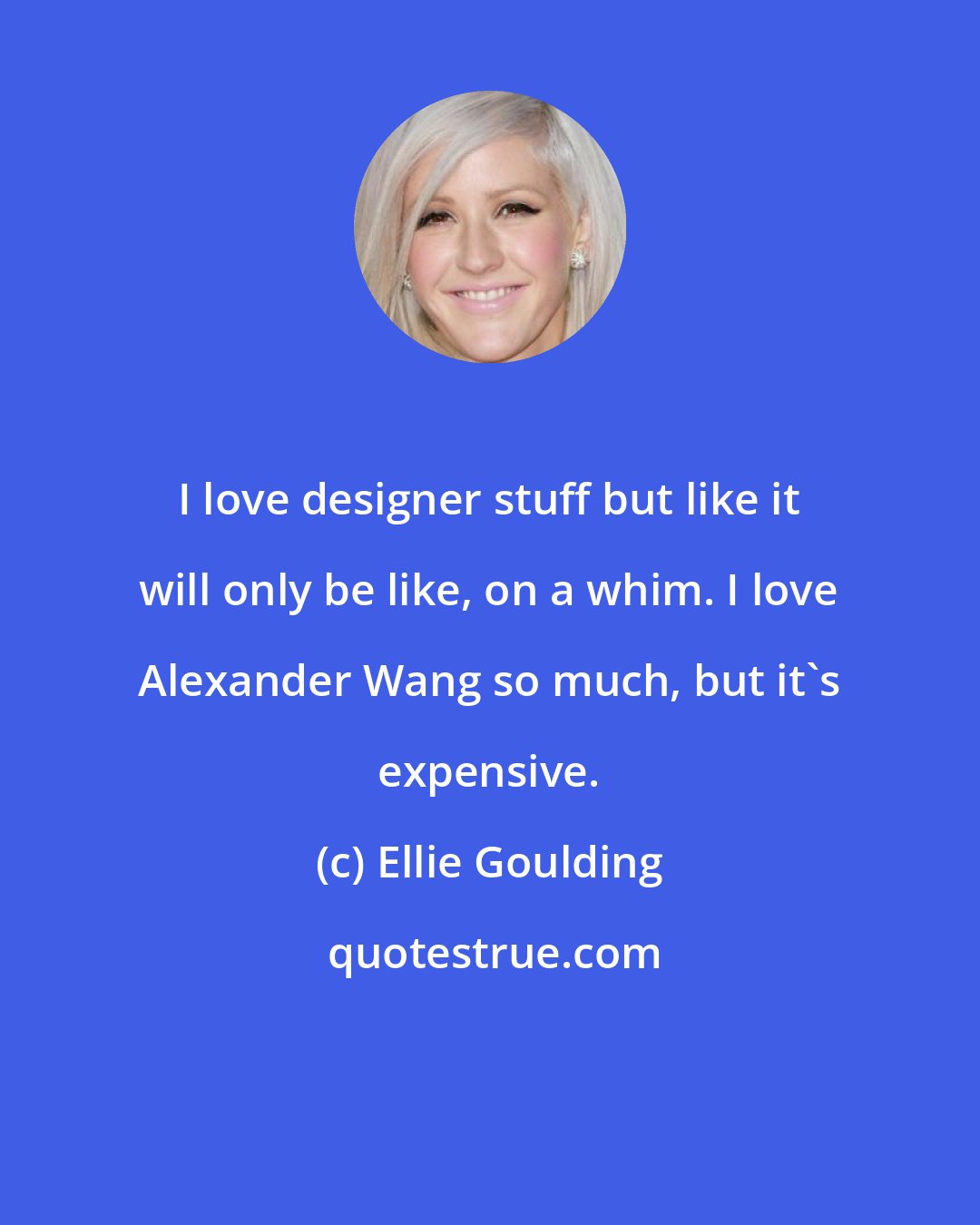 Ellie Goulding: I love designer stuff but like it will only be like, on a whim. I love Alexander Wang so much, but it's expensive.