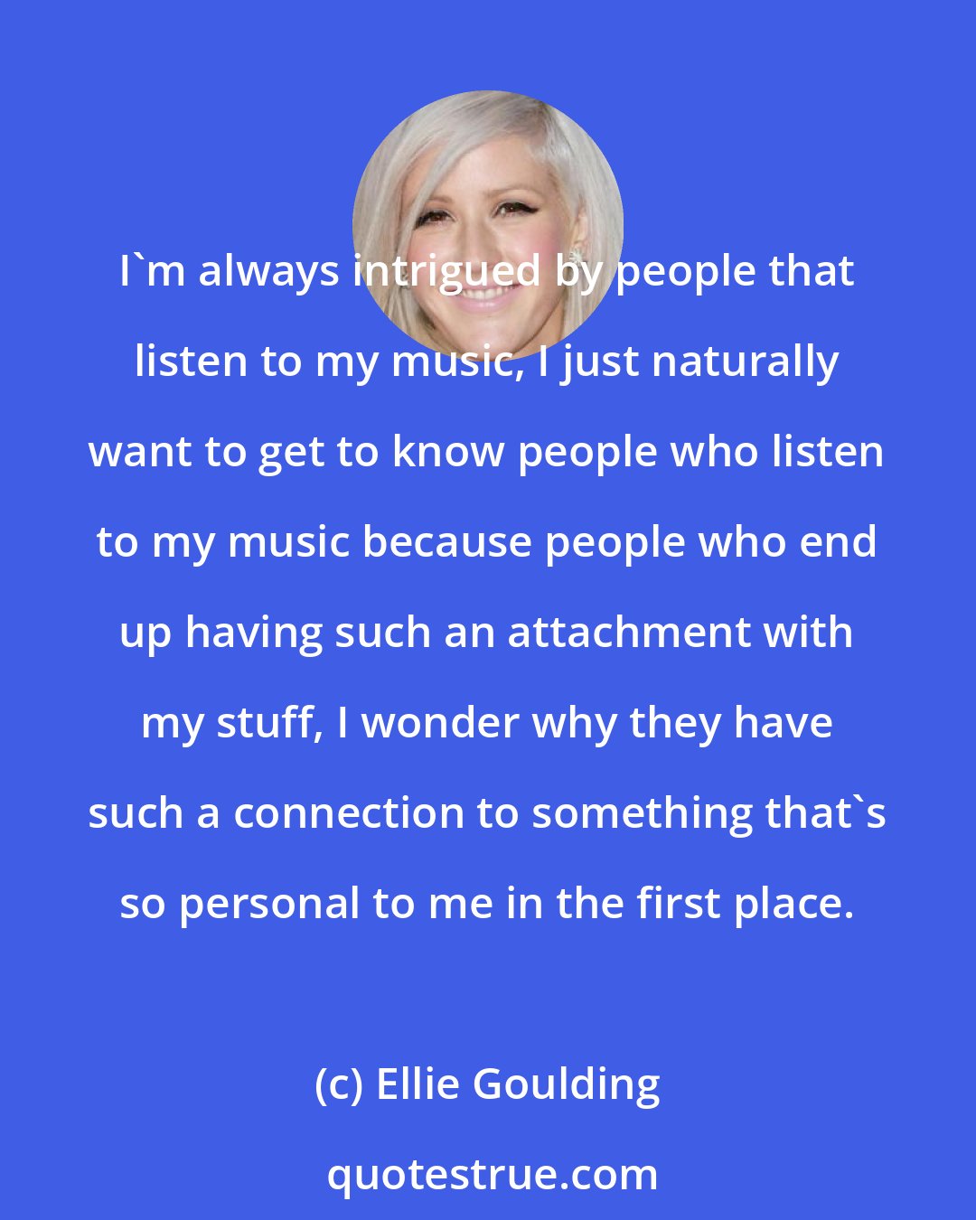 Ellie Goulding: I'm always intrigued by people that listen to my music, I just naturally want to get to know people who listen to my music because people who end up having such an attachment with my stuff, I wonder why they have such a connection to something that's so personal to me in the first place.