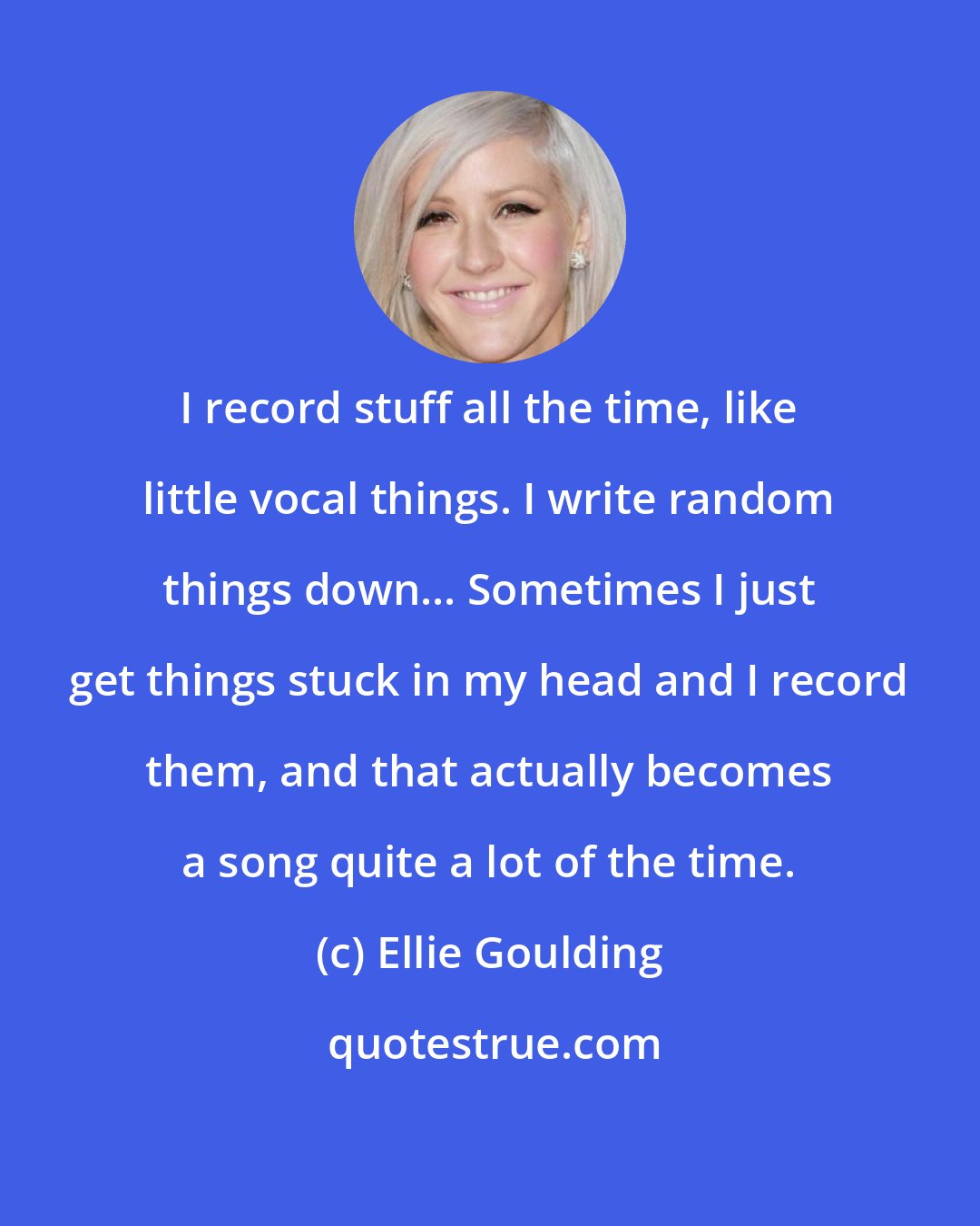 Ellie Goulding: I record stuff all the time, like little vocal things. I write random things down... Sometimes I just get things stuck in my head and I record them, and that actually becomes a song quite a lot of the time.