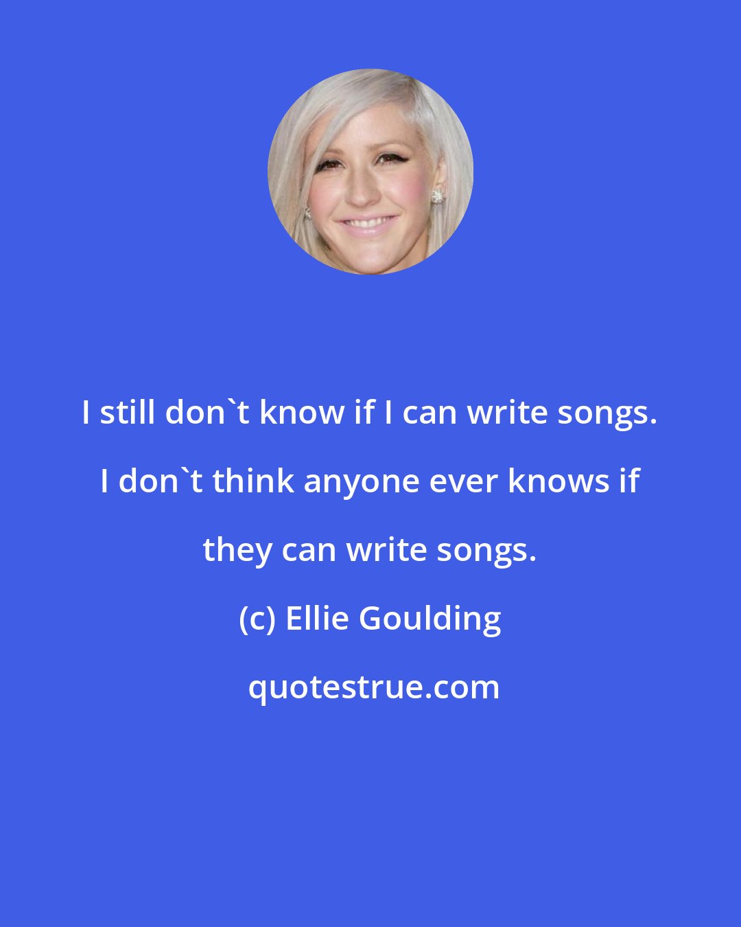 Ellie Goulding: I still don't know if I can write songs. I don't think anyone ever knows if they can write songs.