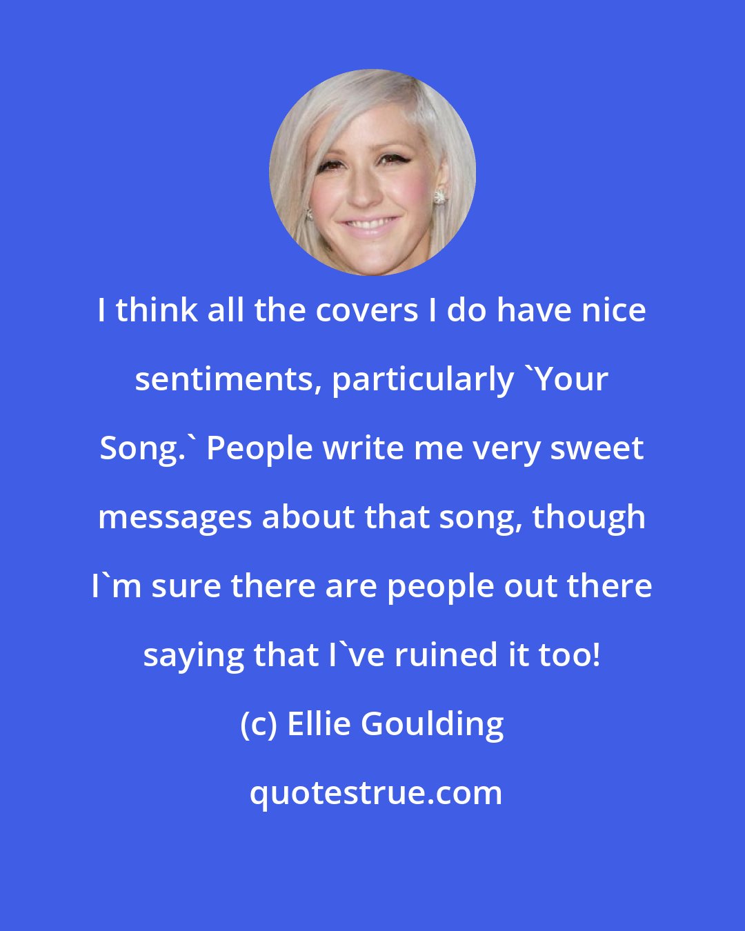 Ellie Goulding: I think all the covers I do have nice sentiments, particularly 'Your Song.' People write me very sweet messages about that song, though I'm sure there are people out there saying that I've ruined it too!