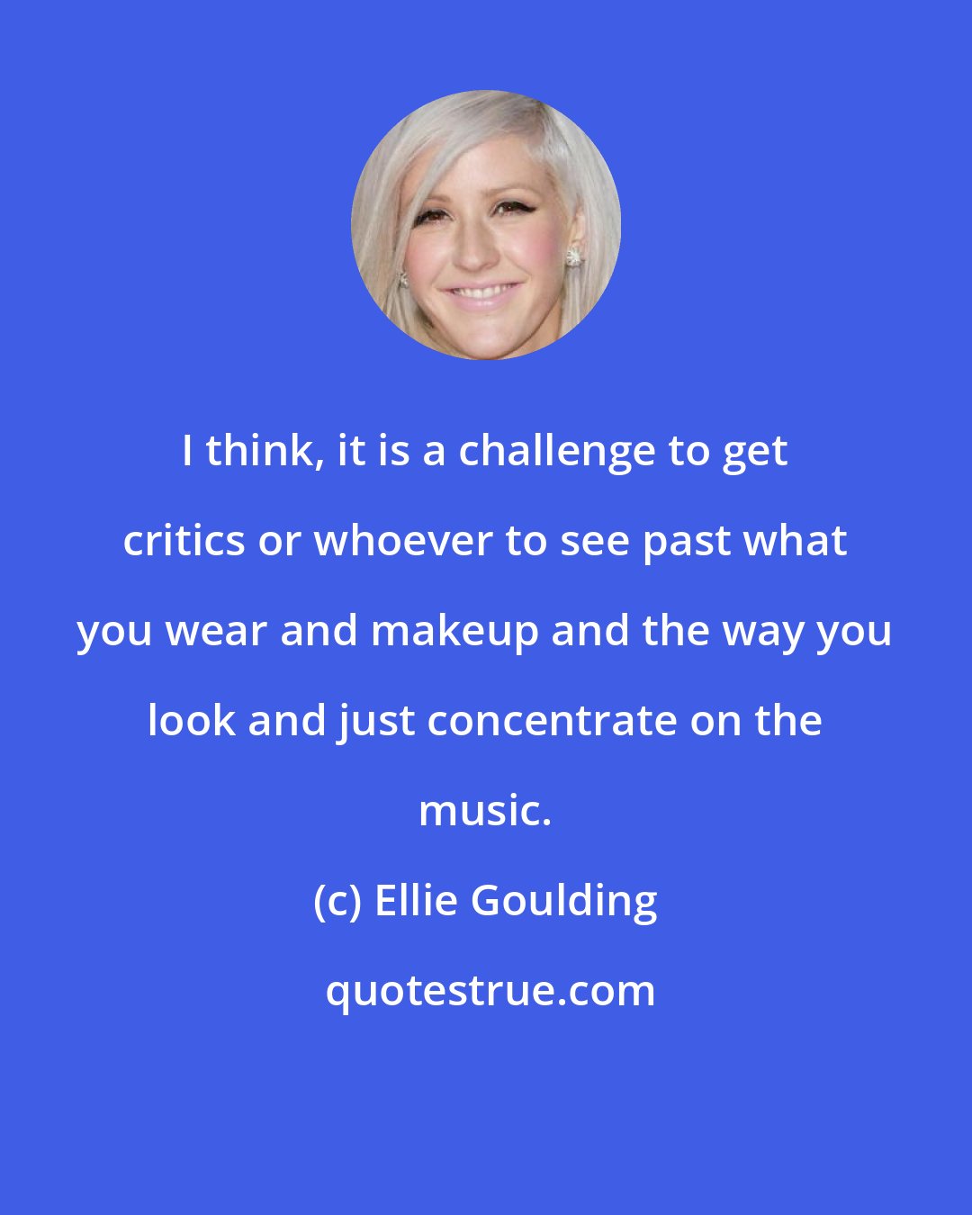 Ellie Goulding: I think, it is a challenge to get critics or whoever to see past what you wear and makeup and the way you look and just concentrate on the music.