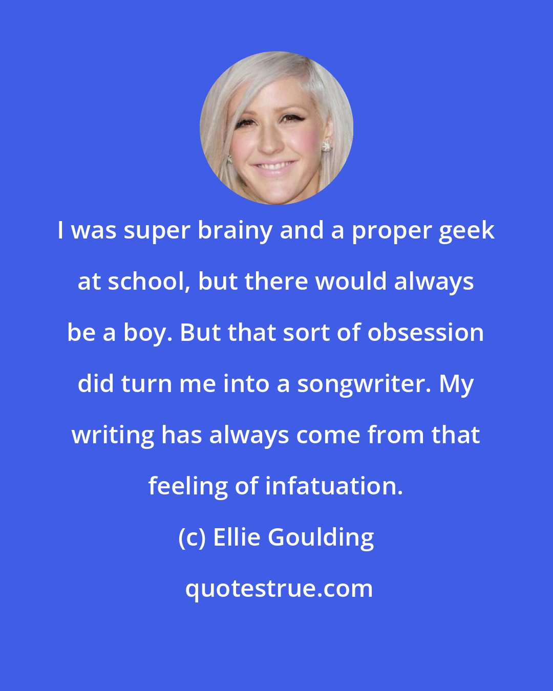 Ellie Goulding: I was super brainy and a proper geek at school, but there would always be a boy. But that sort of obsession did turn me into a songwriter. My writing has always come from that feeling of infatuation.