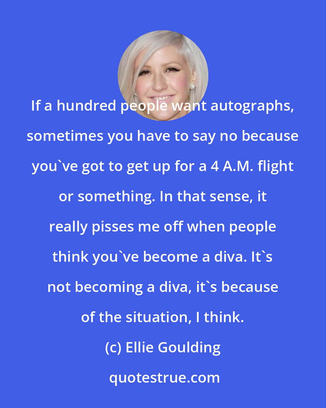 Ellie Goulding: If a hundred people want autographs, sometimes you have to say no because you've got to get up for a 4 A.M. flight or something. In that sense, it really pisses me off when people think you've become a diva. It's not becoming a diva, it's because of the situation, I think.