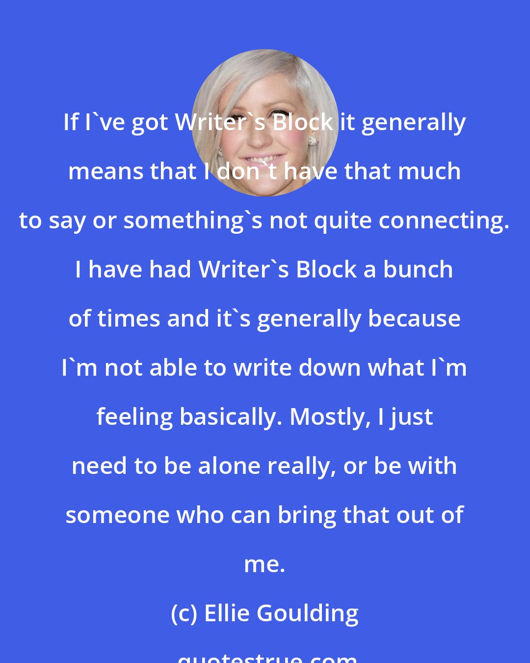 Ellie Goulding: If I've got Writer's Block it generally means that I don't have that much to say or something's not quite connecting. I have had Writer's Block a bunch of times and it's generally because I'm not able to write down what I'm feeling basically. Mostly, I just need to be alone really, or be with someone who can bring that out of me.