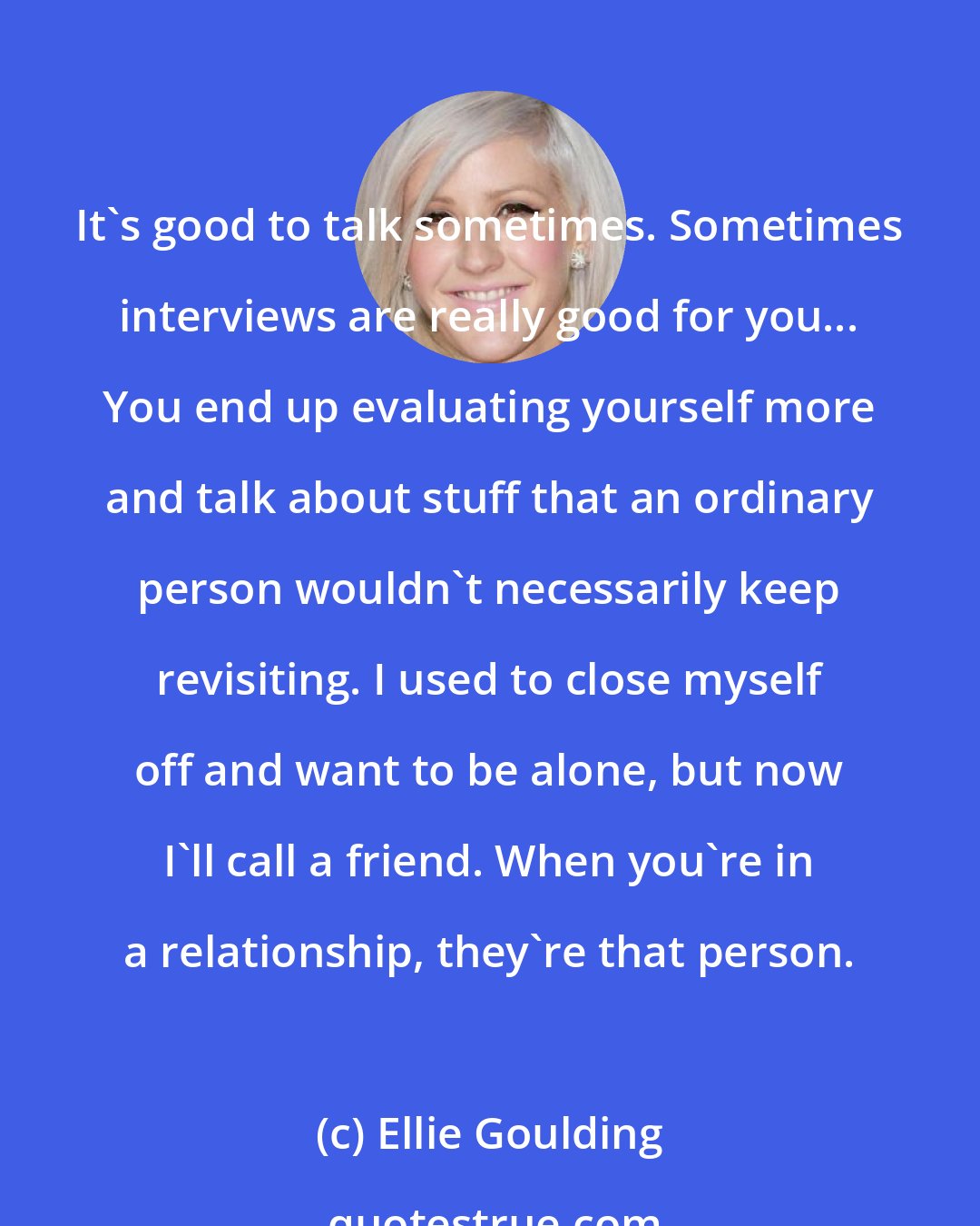 Ellie Goulding: It's good to talk sometimes. Sometimes interviews are really good for you... You end up evaluating yourself more and talk about stuff that an ordinary person wouldn't necessarily keep revisiting. I used to close myself off and want to be alone, but now I'll call a friend. When you're in a relationship, they're that person.