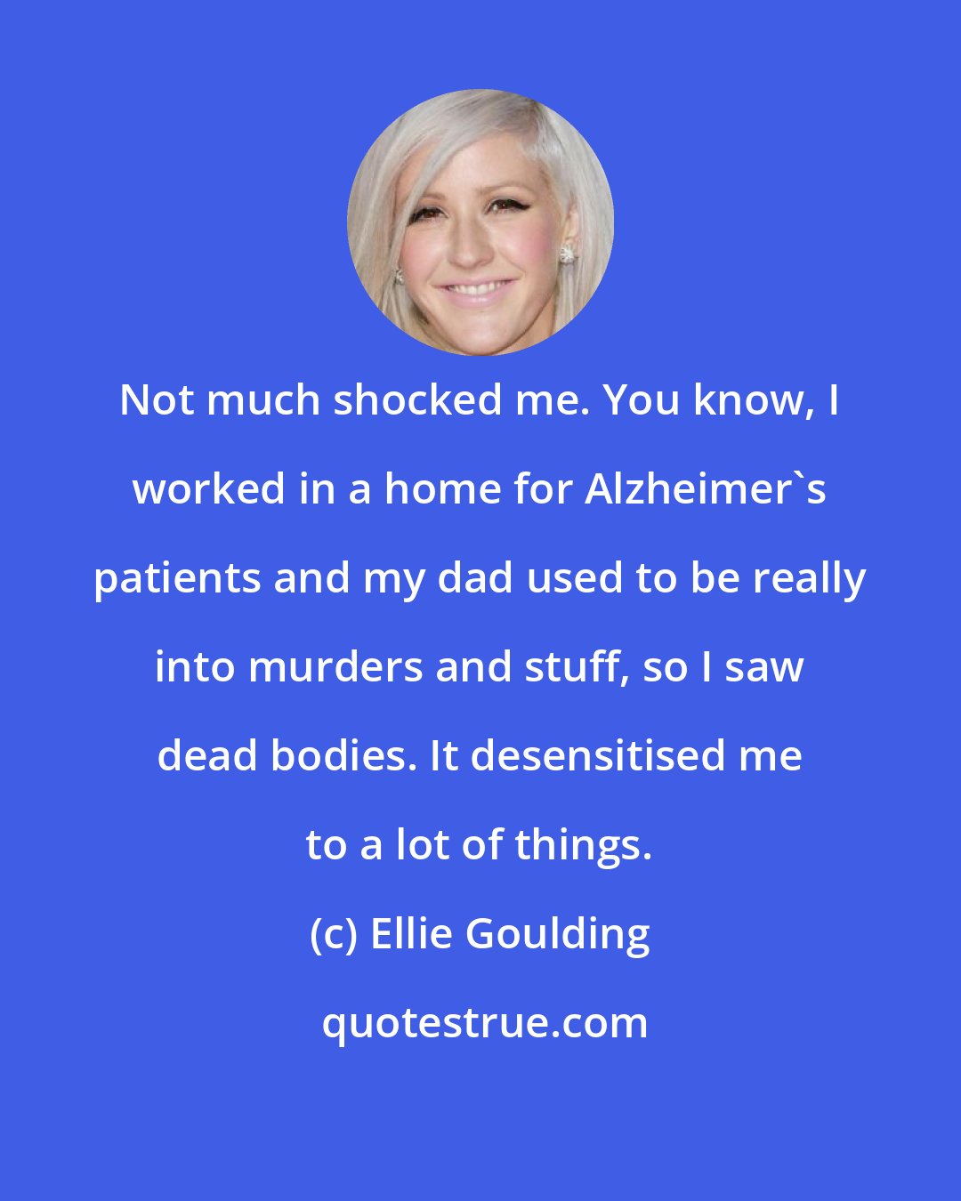 Ellie Goulding: Not much shocked me. You know, I worked in a home for Alzheimer's patients and my dad used to be really into murders and stuff, so I saw dead bodies. It desensitised me to a lot of things.