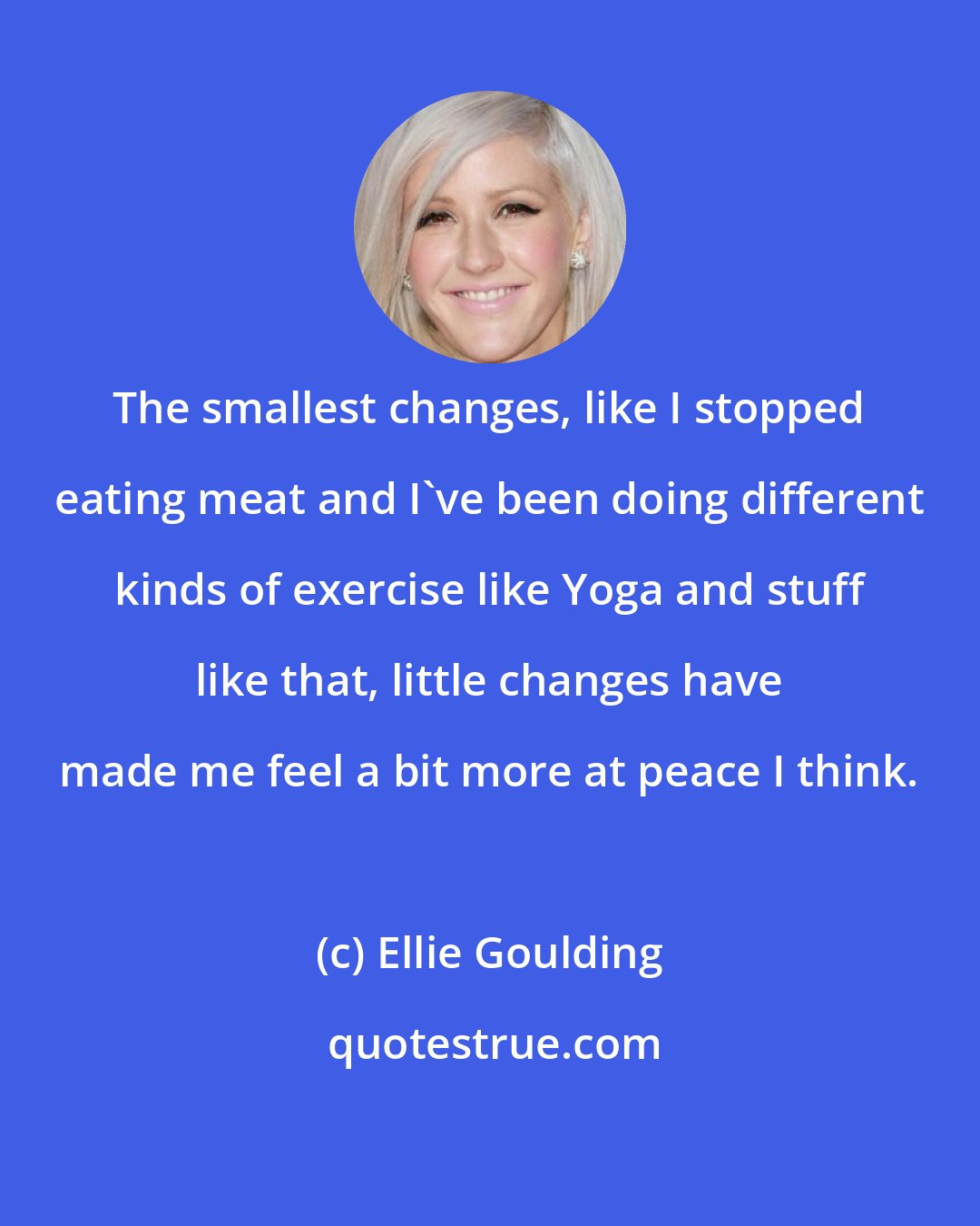 Ellie Goulding: The smallest changes, like I stopped eating meat and I've been doing different kinds of exercise like Yoga and stuff like that, little changes have made me feel a bit more at peace I think.