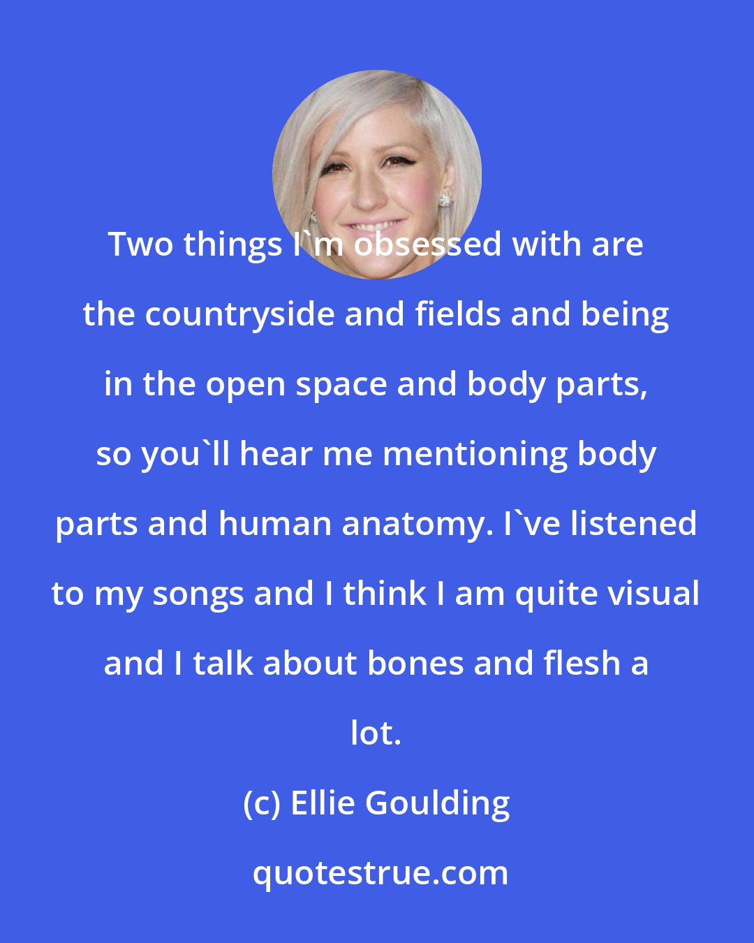 Ellie Goulding: Two things I'm obsessed with are the countryside and fields and being in the open space and body parts, so you'll hear me mentioning body parts and human anatomy. I've listened to my songs and I think I am quite visual and I talk about bones and flesh a lot.