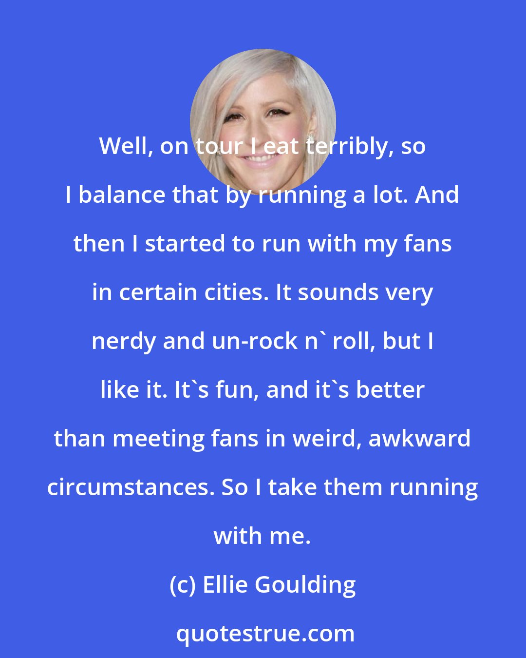 Ellie Goulding: Well, on tour I eat terribly, so I balance that by running a lot. And then I started to run with my fans in certain cities. It sounds very nerdy and un-rock n' roll, but I like it. It's fun, and it's better than meeting fans in weird, awkward circumstances. So I take them running with me.