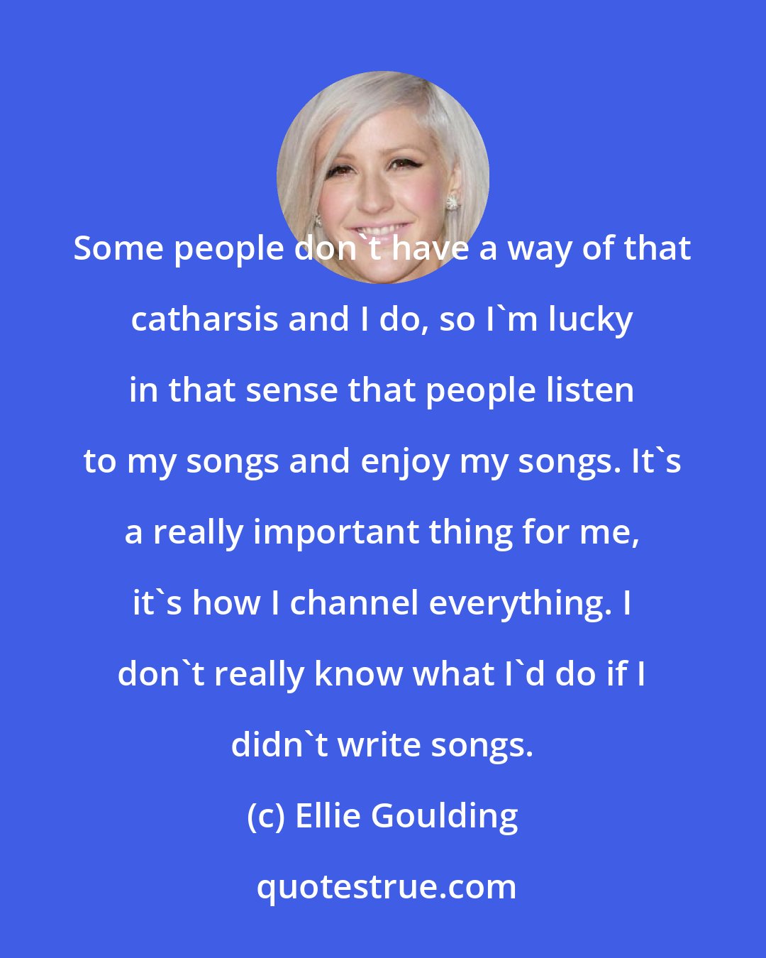 Ellie Goulding: Some people don't have a way of that catharsis and I do, so I'm lucky in that sense that people listen to my songs and enjoy my songs. It's a really important thing for me, it's how I channel everything. I don't really know what I'd do if I didn't write songs.