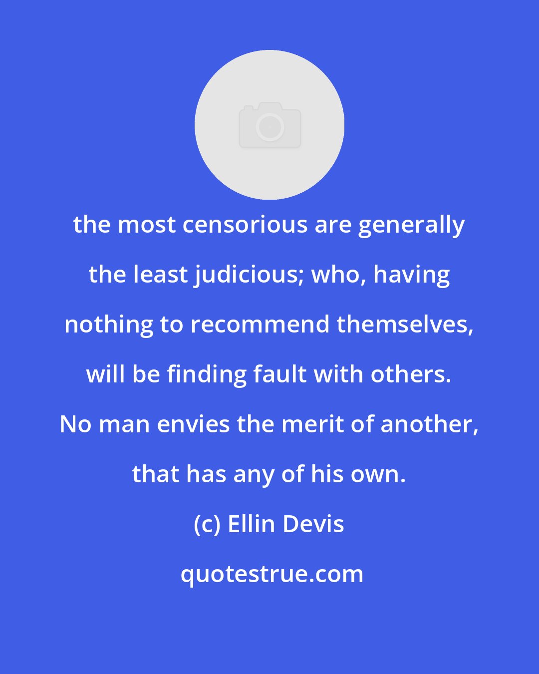 Ellin Devis: the most censorious are generally the least judicious; who, having nothing to recommend themselves, will be finding fault with others. No man envies the merit of another, that has any of his own.