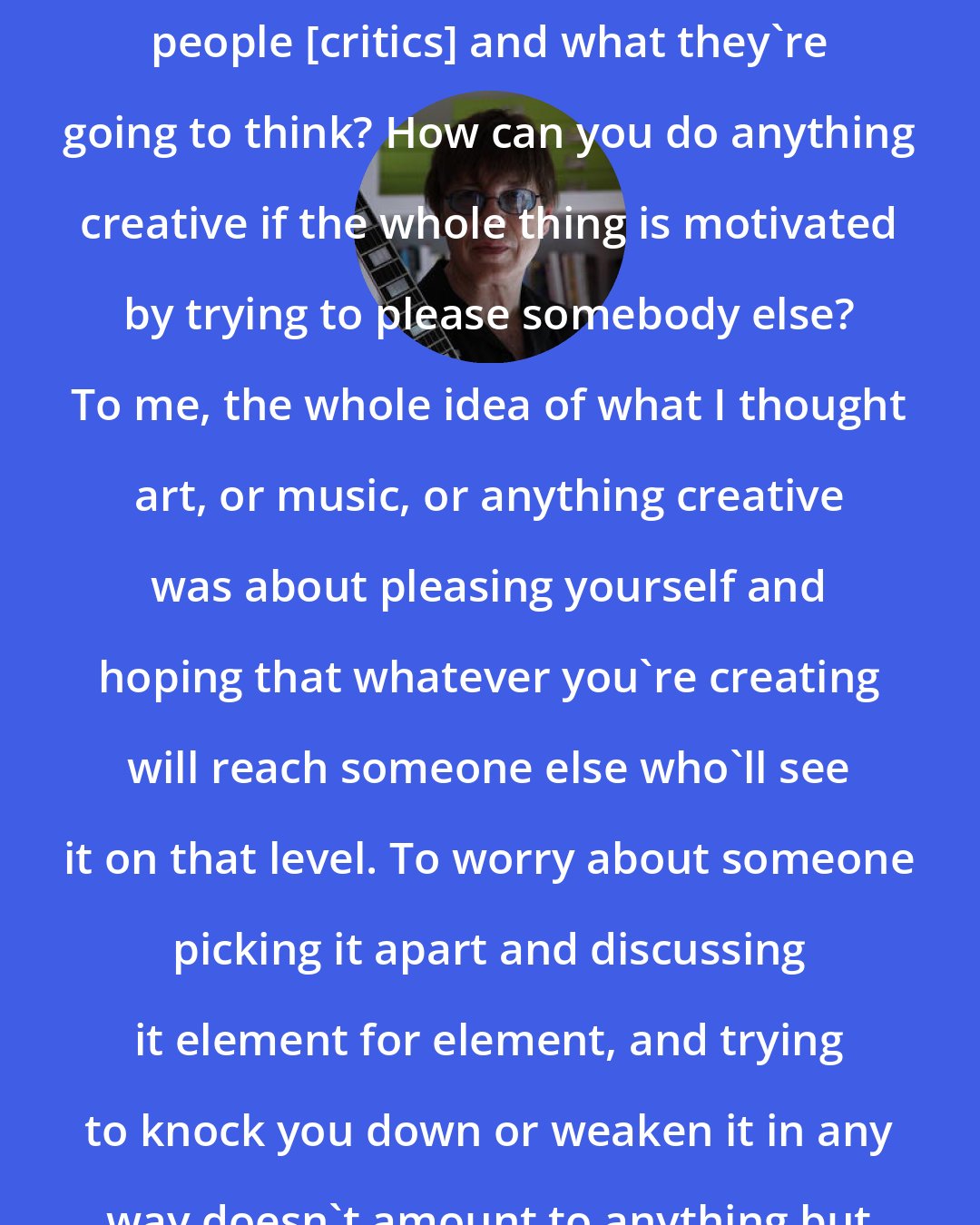 Elliot Easton: How can you worry about pleasing people [critics] and what they're going to think? How can you do anything creative if the whole thing is motivated by trying to please somebody else? To me, the whole idea of what I thought art, or music, or anything creative was about pleasing yourself and hoping that whatever you're creating will reach someone else who'll see it on that level. To worry about someone picking it apart and discussing it element for element, and trying to knock you down or weaken it in any way doesn't amount to anything but a waste of paper.
