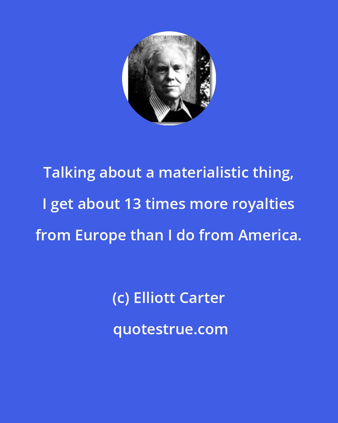 Elliott Carter: Talking about a materialistic thing, I get about 13 times more royalties from Europe than I do from America.