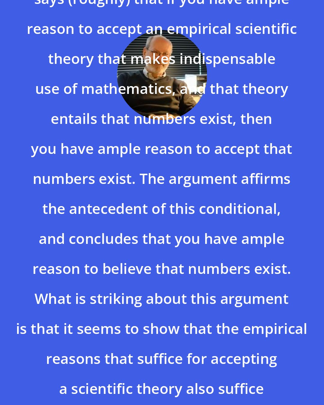 Elliott Sober: The indispensability argument says (roughly) that if you have ample reason to accept an empirical scientific theory that makes indispensable use of mathematics, and that theory entails that numbers exist, then you have ample reason to accept that numbers exist. The argument affirms the antecedent of this conditional, and concludes that you have ample reason to believe that numbers exist. What is striking about this argument is that it seems to show that the empirical reasons that suffice for accepting a scientific theory also suffice for accepting a metaphysical claim.