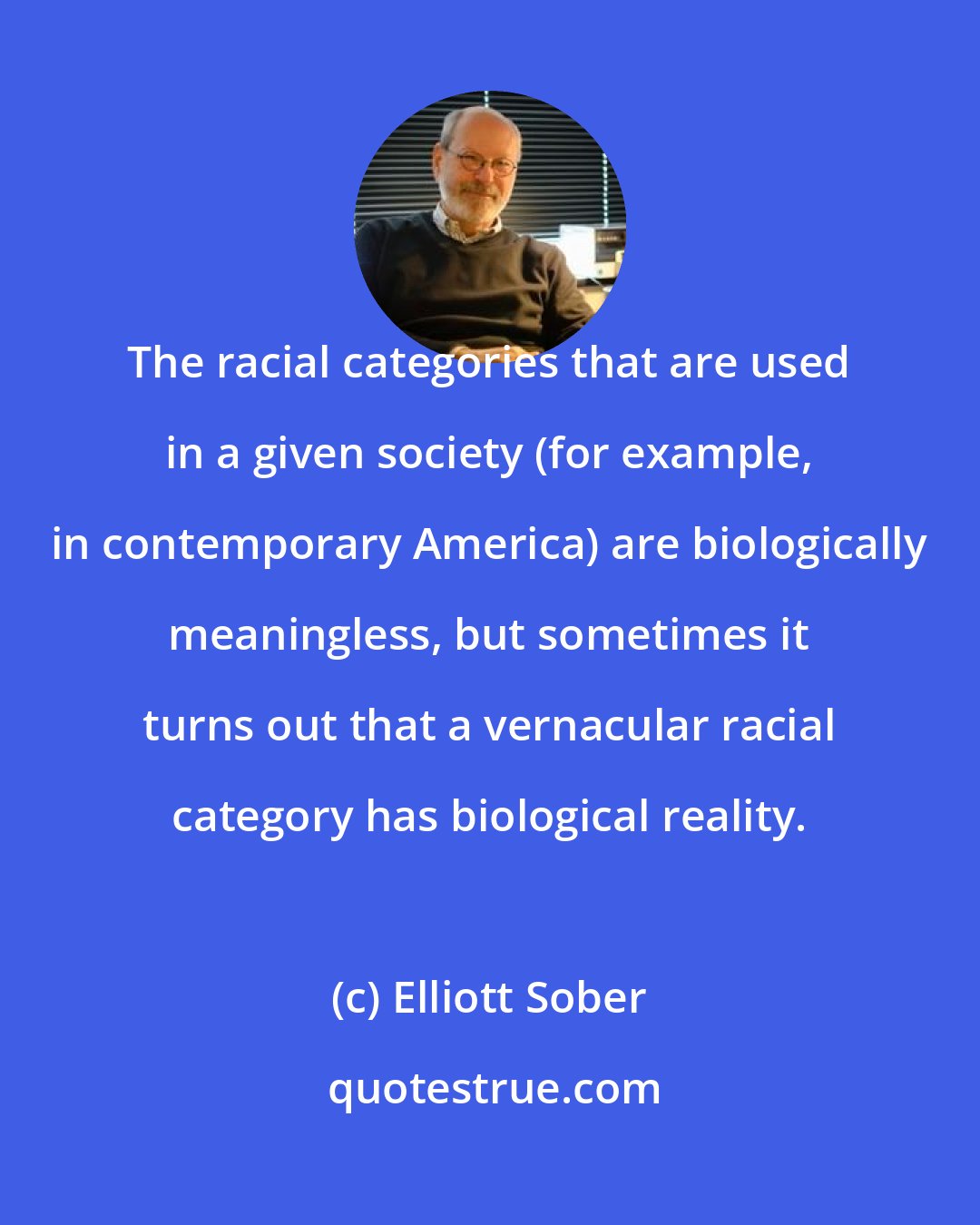 Elliott Sober: The racial categories that are used in a given society (for example, in contemporary America) are biologically meaningless, but sometimes it turns out that a vernacular racial category has biological reality.