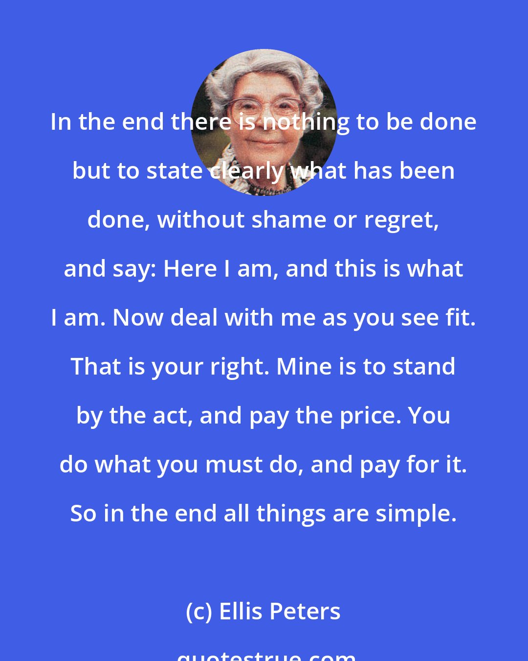 Ellis Peters: In the end there is nothing to be done but to state clearly what has been done, without shame or regret, and say: Here I am, and this is what I am. Now deal with me as you see fit. That is your right. Mine is to stand by the act, and pay the price. You do what you must do, and pay for it. So in the end all things are simple.