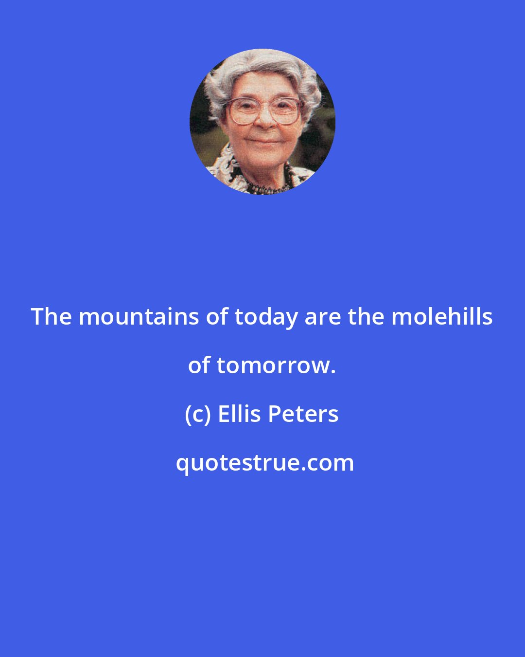 Ellis Peters: The mountains of today are the molehills of tomorrow.