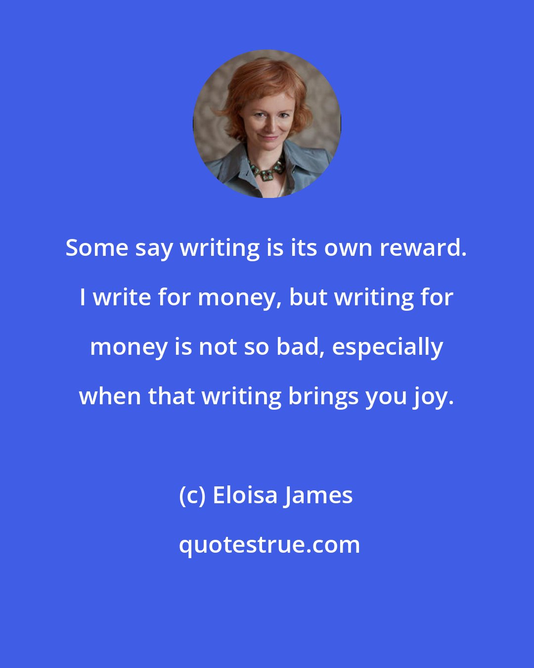 Eloisa James: Some say writing is its own reward. I write for money, but writing for money is not so bad, especially when that writing brings you joy.