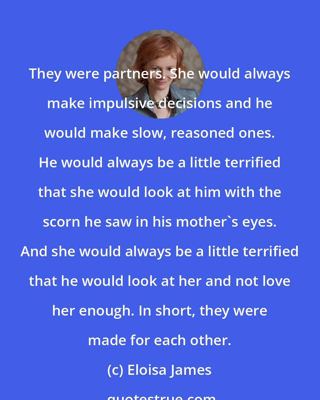 Eloisa James: They were partners. She would always make impulsive decisions and he would make slow, reasoned ones. He would always be a little terrified that she would look at him with the scorn he saw in his mother's eyes. And she would always be a little terrified that he would look at her and not love her enough. In short, they were made for each other.