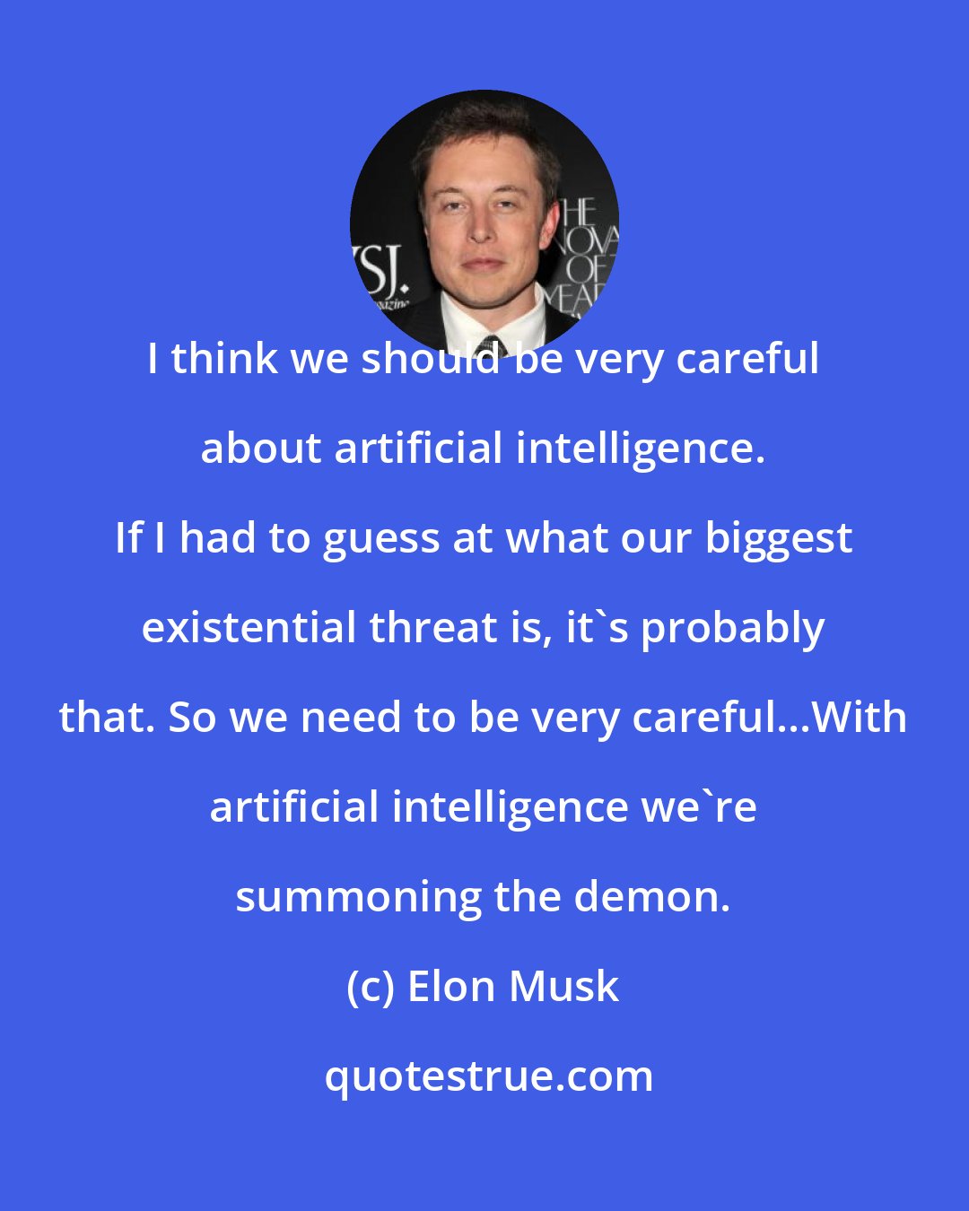 Elon Musk: I think we should be very careful about artificial intelligence. If I had to guess at what our biggest existential threat is, it's probably that. So we need to be very careful...With artificial intelligence we're summoning the demon.