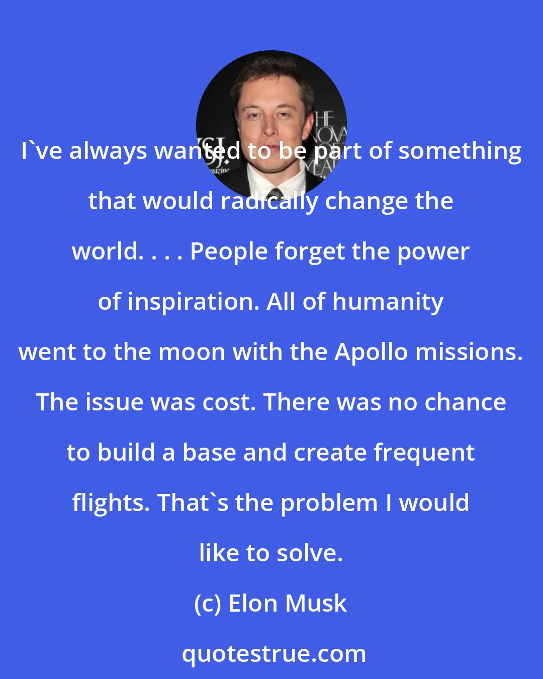 Elon Musk: I've always wanted to be part of something that would radically change the world. . . . People forget the power of inspiration. All of humanity went to the moon with the Apollo missions. The issue was cost. There was no chance to build a base and create frequent flights. That's the problem I would like to solve.