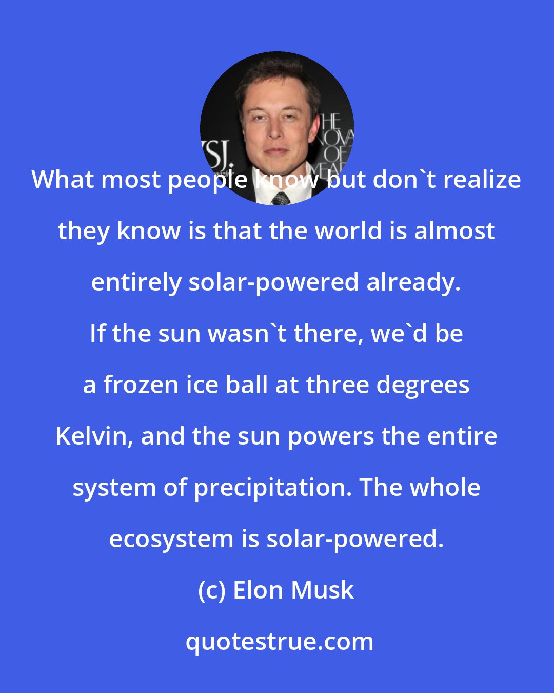 Elon Musk: What most people know but don't realize they know is that the world is almost entirely solar-powered already. If the sun wasn't there, we'd be a frozen ice ball at three degrees Kelvin, and the sun powers the entire system of precipitation. The whole ecosystem is solar-powered.