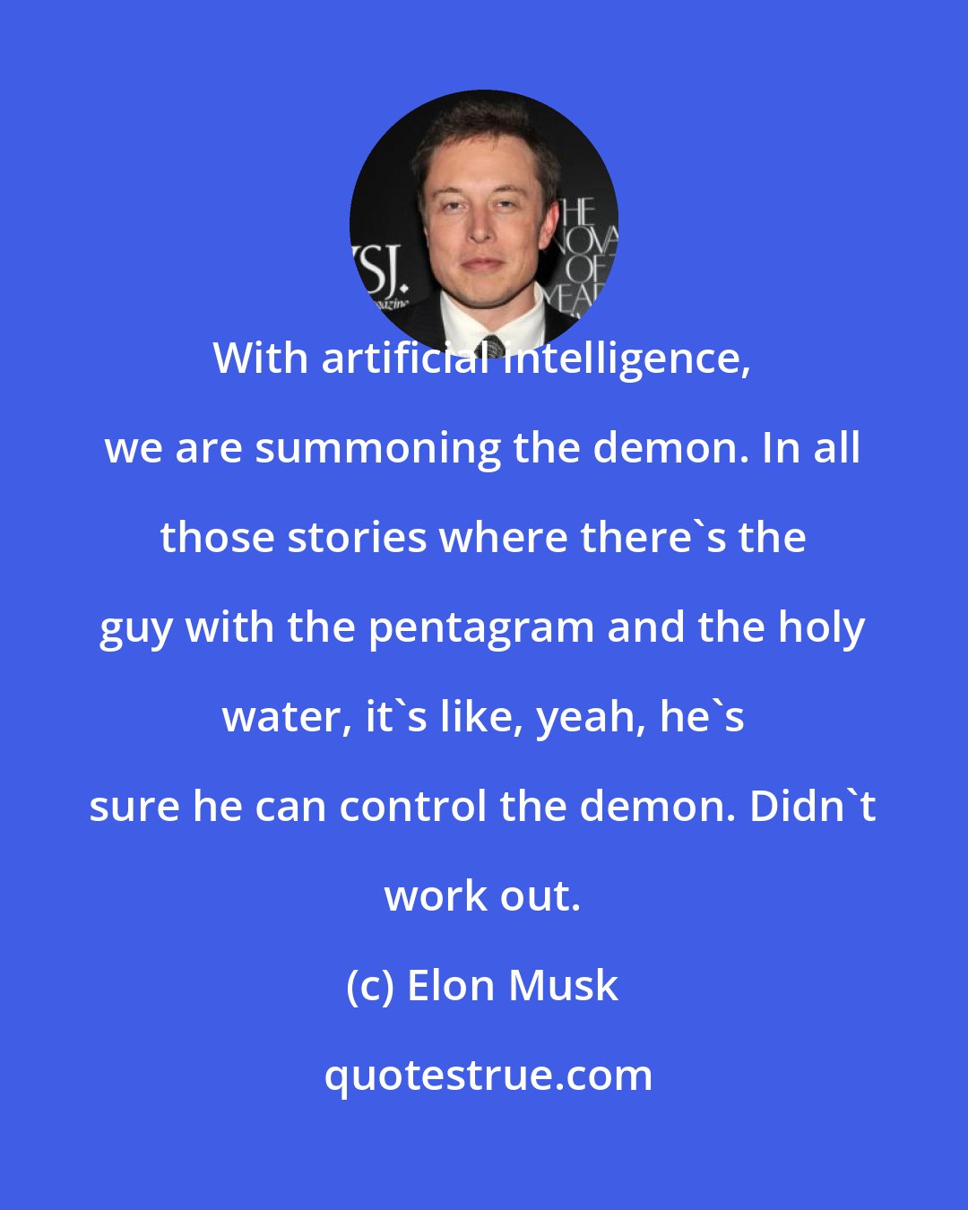 Elon Musk: With artificial intelligence, we are summoning the demon. In all those stories where there's the guy with the pentagram and the holy water, it's like, yeah, he's sure he can control the demon. Didn't work out.