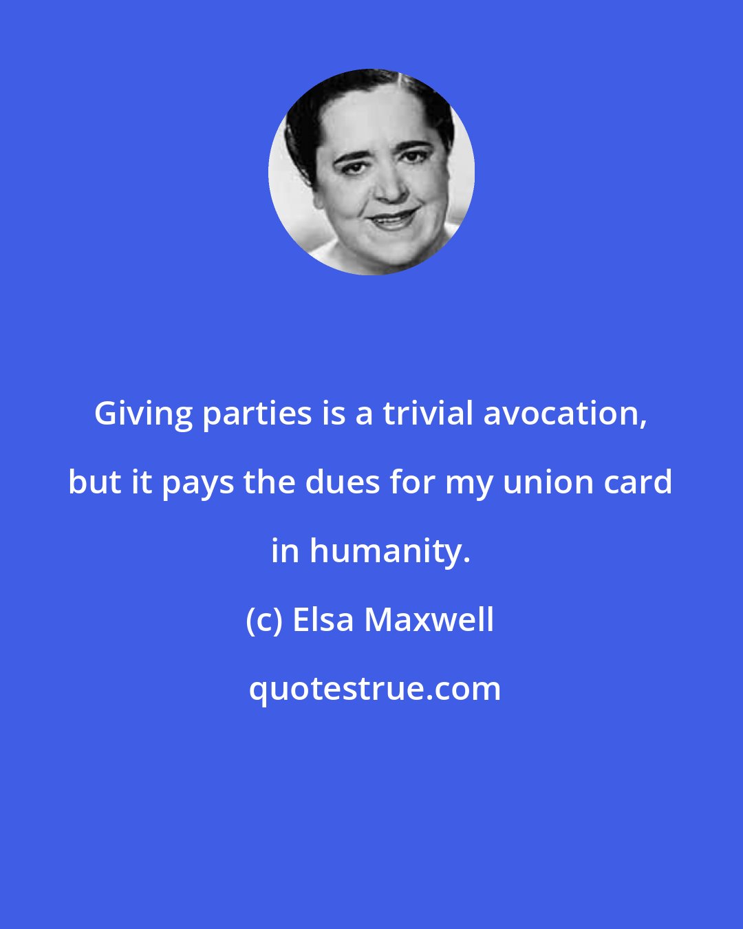 Elsa Maxwell: Giving parties is a trivial avocation, but it pays the dues for my union card in humanity.