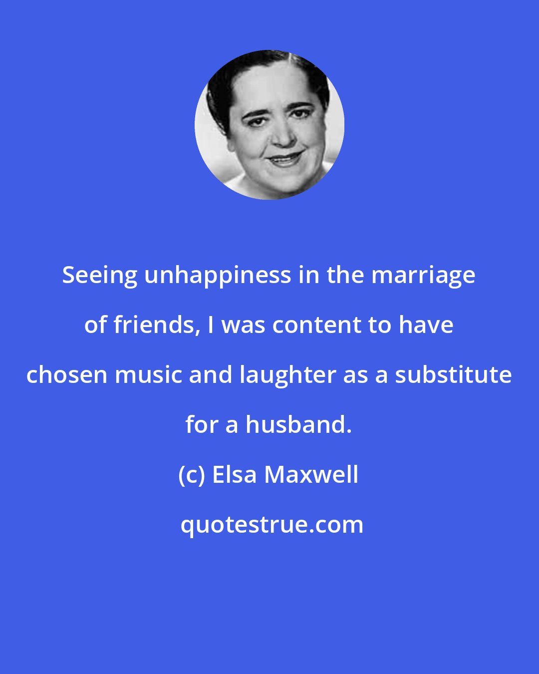 Elsa Maxwell: Seeing unhappiness in the marriage of friends, I was content to have chosen music and laughter as a substitute for a husband.