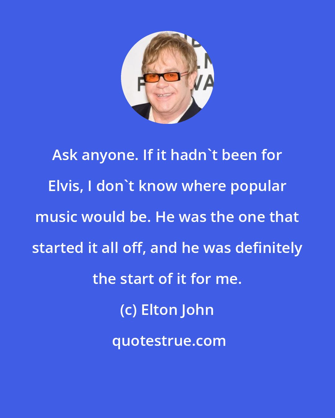 Elton John: Ask anyone. If it hadn't been for Elvis, I don't know where popular music would be. He was the one that started it all off, and he was definitely the start of it for me.