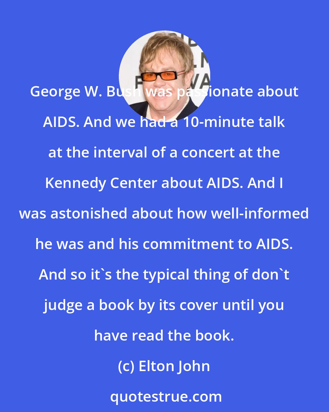 Elton John: George W. Bush was passionate about AIDS. And we had a 10-minute talk at the interval of a concert at the Kennedy Center about AIDS. And I was astonished about how well-informed he was and his commitment to AIDS. And so it's the typical thing of don't judge a book by its cover until you have read the book.