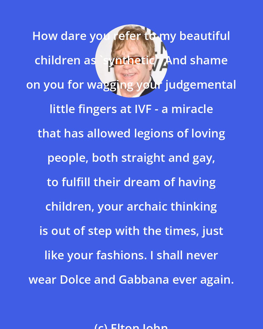 Elton John: How dare you refer to my beautiful children as 'synthetic'. And shame on you for wagging your judgemental little fingers at IVF - a miracle that has allowed legions of loving people, both straight and gay, to fulfill their dream of having children, your archaic thinking is out of step with the times, just like your fashions. I shall never wear Dolce and Gabbana ever again.