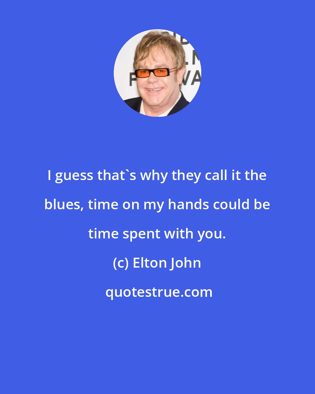 Elton John: I guess that's why they call it the blues, time on my hands could be time spent with you.