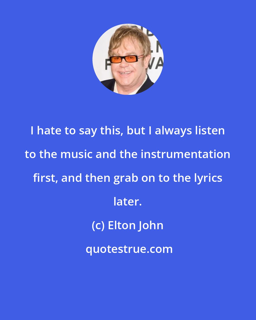 Elton John: I hate to say this, but I always listen to the music and the instrumentation first, and then grab on to the lyrics later.