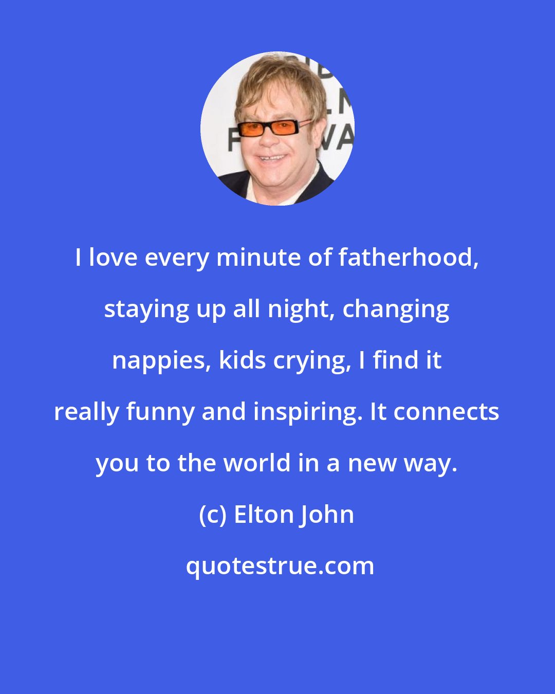 Elton John: I love every minute of fatherhood, staying up all night, changing nappies, kids crying, I find it really funny and inspiring. It connects you to the world in a new way.