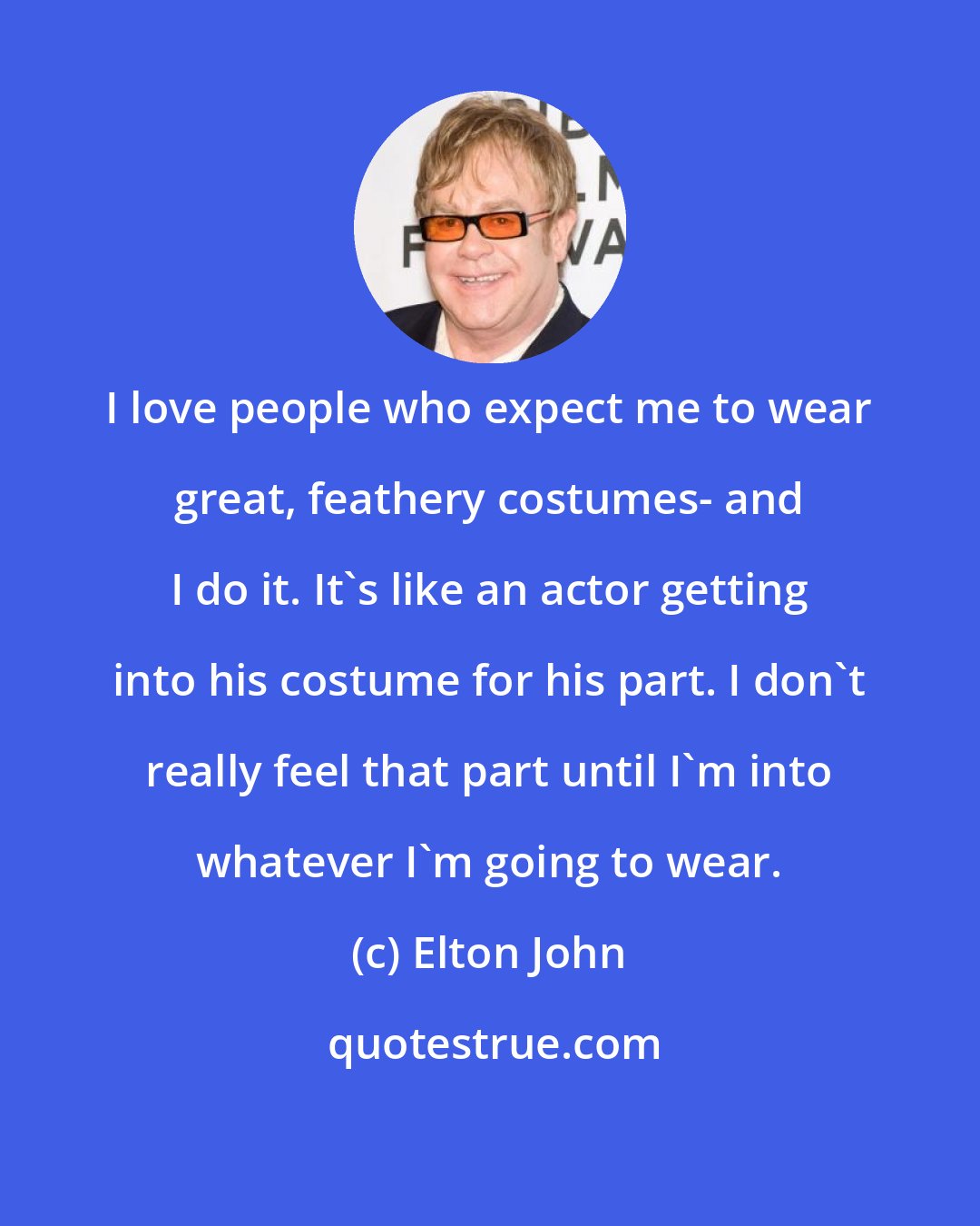 Elton John: I love people who expect me to wear great, feathery costumes- and I do it. It's like an actor getting into his costume for his part. I don't really feel that part until I'm into whatever I'm going to wear.